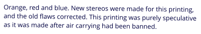 Orange, red and blue. New stereos were made for this printing, and the old flaws corrected. This printing was purely speculative as it was made after air carrying had been banned.
