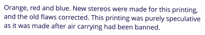 Orange, red and blue. New stereos were made for this printing, and the old flaws corrected. This printing was purely speculative as it was made after air carrying had been banned.